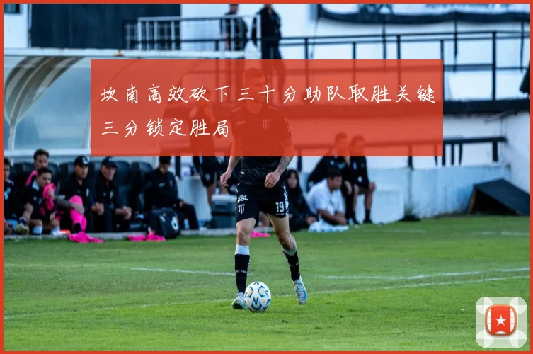 坎南高效砍下三十分助队取胜关键三分锁定胜局