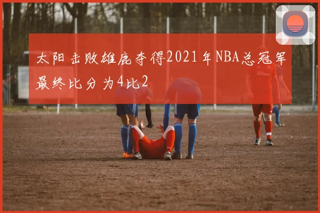 太阳击败雄鹿夺得2021年NBA总冠军最终比分为4比2